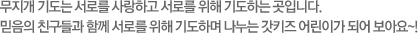 무지개 기도는 서로를 사랑하고 서로를 위해 기도하는 곳입니다. 믿음의 친구들과 함께 서로를 위해 기도하며 나누는 갓키즈 어린이가 되어 보아요~!